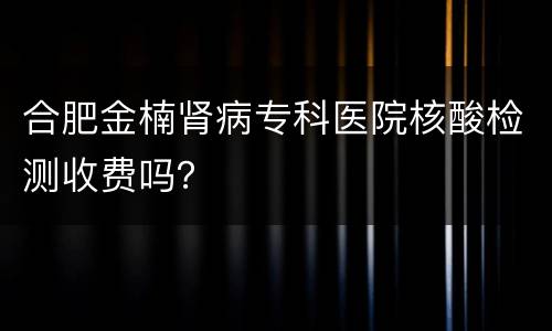 合肥金楠肾病专科医院核酸检测收费吗？