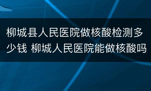 柳城县人民医院做核酸检测多少钱 柳城人民医院能做核酸吗