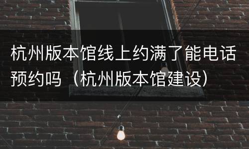 杭州版本馆线上约满了能电话预约吗（杭州版本馆建设）