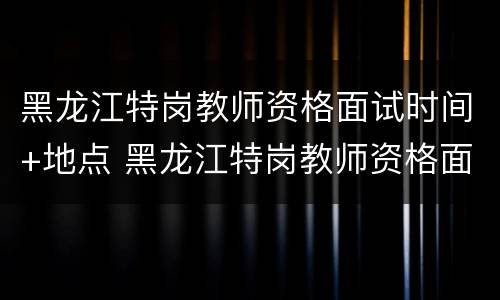 黑龙江特岗教师资格面试时间+地点 黑龙江特岗教师资格面试时间 地点表