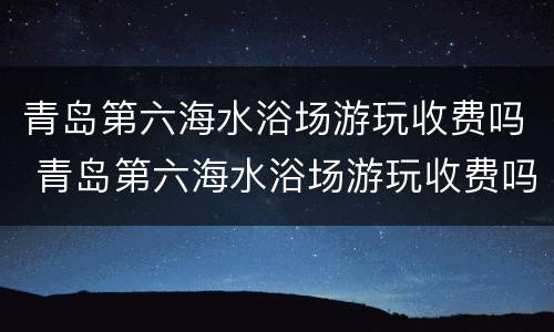 青岛第六海水浴场游玩收费吗 青岛第六海水浴场游玩收费吗现在