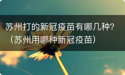 苏州打的新冠疫苗有哪几种？（苏州用哪种新冠疫苗）