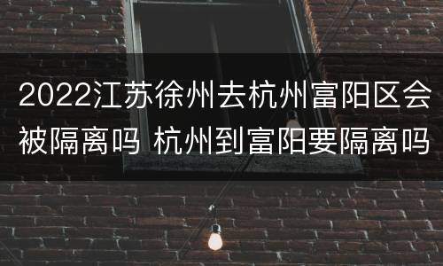 2022江苏徐州去杭州富阳区会被隔离吗 杭州到富阳要隔离吗