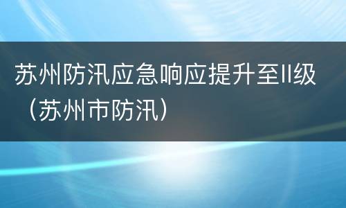 苏州防汛应急响应提升至II级（苏州市防汛）