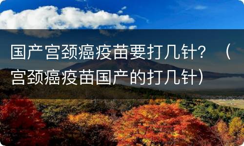 国产宫颈癌疫苗要打几针？（宫颈癌疫苗国产的打几针）