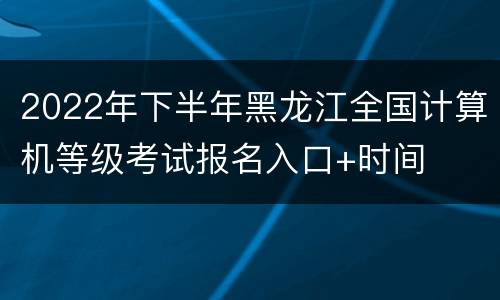 2022年下半年黑龙江全国计算机等级考试报名入口+时间