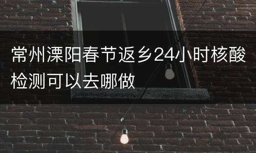 常州溧阳春节返乡24小时核酸检测可以去哪做