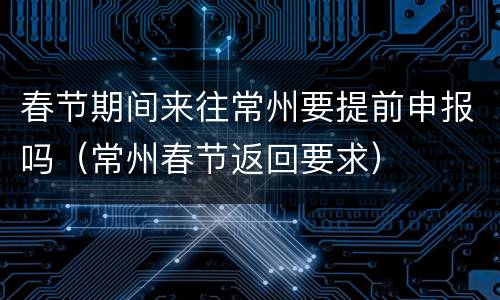 春节期间来往常州要提前申报吗（常州春节返回要求）