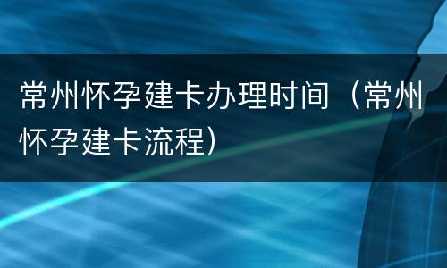 常州怀孕建卡办理时间（常州怀孕建卡流程）
