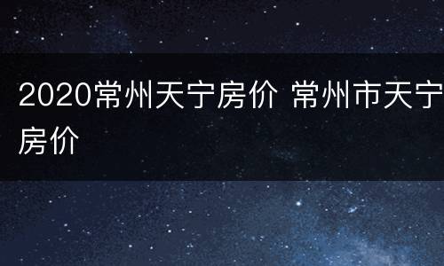 2020常州天宁房价 常州市天宁房价