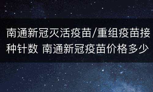 南通新冠灭活疫苗/重组疫苗接种针数 南通新冠疫苗价格多少钱一针