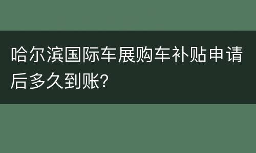 哈尔滨国际车展购车补贴申请后多久到账？