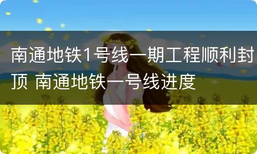 南通地铁1号线一期工程顺利封顶 南通地铁一号线进度