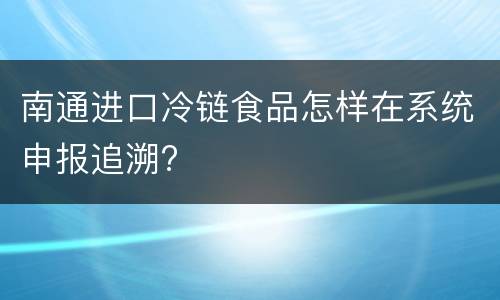南通进口冷链食品怎样在系统申报追溯?
