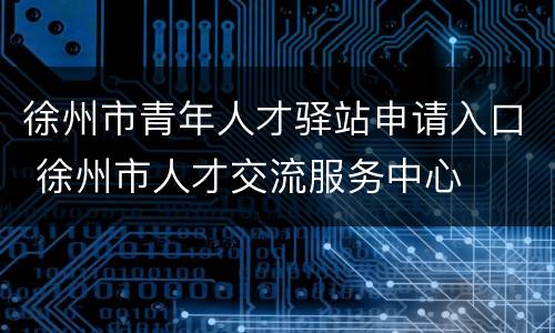 徐州市青年人才驿站申请入口 徐州市人才交流服务中心