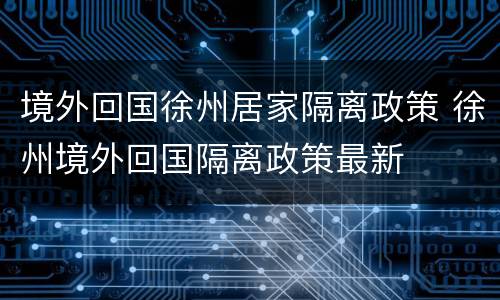 境外回国徐州居家隔离政策 徐州境外回国隔离政策最新
