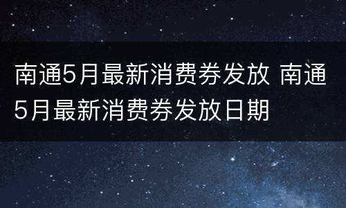 南通5月最新消费券发放 南通5月最新消费券发放日期