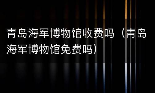 青岛海军博物馆收费吗（青岛海军博物馆免费吗）