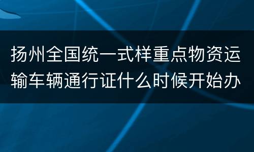 扬州全国统一式样重点物资运输车辆通行证什么时候开始办理