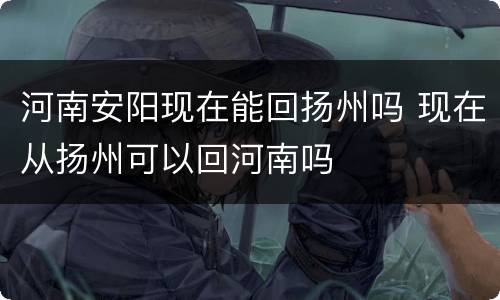 河南安阳现在能回扬州吗 现在从扬州可以回河南吗