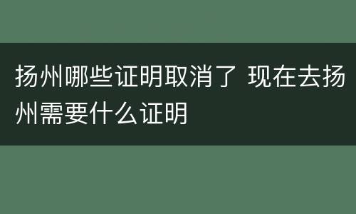 扬州哪些证明取消了 现在去扬州需要什么证明