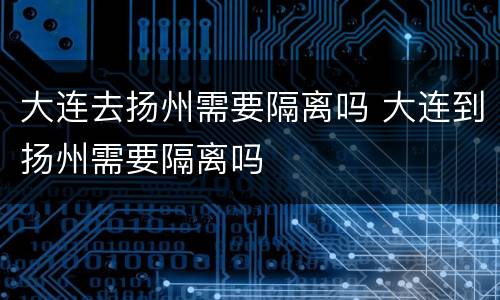 大连去扬州需要隔离吗 大连到扬州需要隔离吗