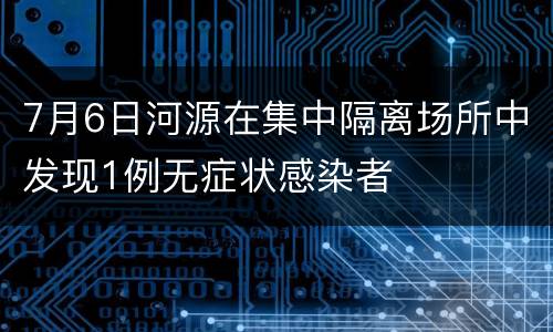 7月6日河源在集中隔离场所中发现1例无症状感染者