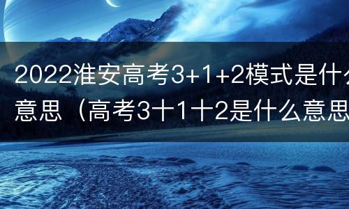 2022淮安高考3+1+2模式是什么意思（高考3十1十2是什么意思江苏高考）