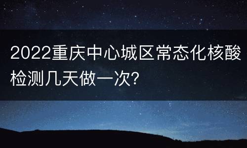 2022重庆中心城区常态化核酸检测几天做一次？