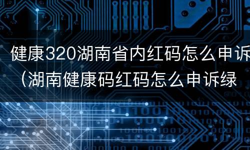 健康320湖南省内红码怎么申诉（湖南健康码红码怎么申诉绿码）
