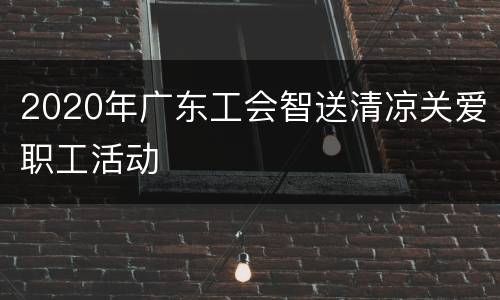 2020年广东工会智送清凉关爱职工活动