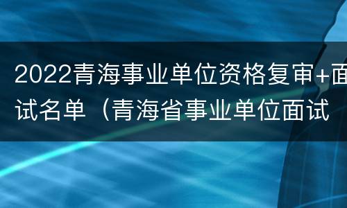 2022青海事业单位资格复审+面试名单（青海省事业单位面试名单）