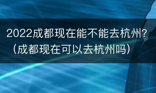 2022成都现在能不能去杭州？（成都现在可以去杭州吗）