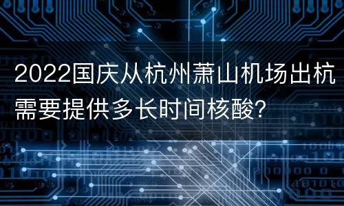2022国庆从杭州萧山机场出杭需要提供多长时间核酸？