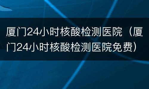 厦门24小时核酸检测医院（厦门24小时核酸检测医院免费）