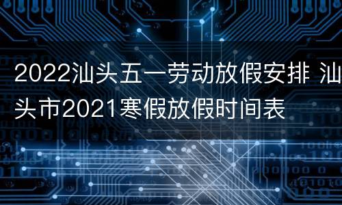 2022汕头五一劳动放假安排 汕头市2021寒假放假时间表
