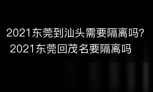 2021东莞到汕头需要隔离吗？ 2021东莞回茂名要隔离吗