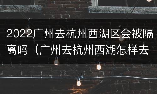 2022广州去杭州西湖区会被隔离吗（广州去杭州西湖怎样去便捷）