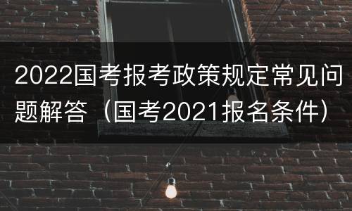 2022国考报考政策规定常见问题解答（国考2021报名条件）