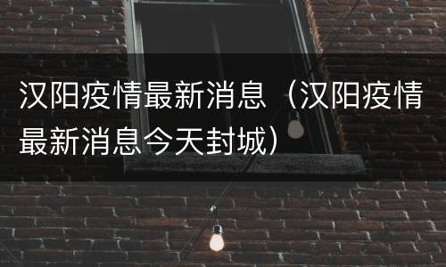 汉阳疫情最新消息（汉阳疫情最新消息今天封城）