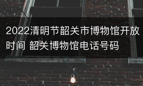 2022清明节韶关市博物馆开放时间 韶关博物馆电话号码