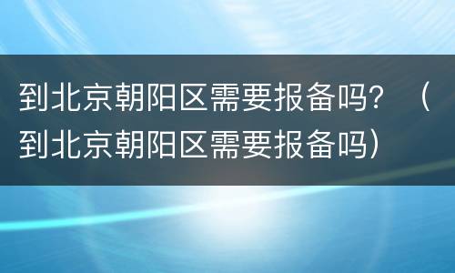 到北京朝阳区需要报备吗？（到北京朝阳区需要报备吗）