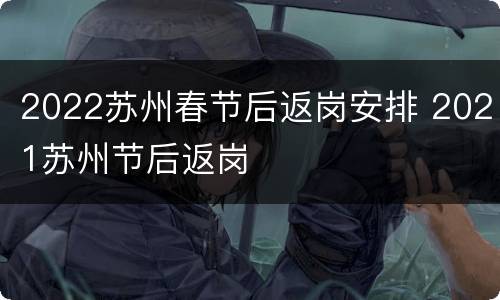 2022苏州春节后返岗安排 2021苏州节后返岗