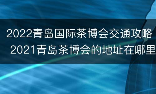 2022青岛国际茶博会交通攻略 2021青岛茶博会的地址在哪里