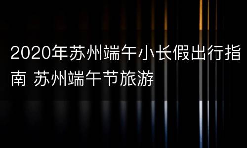 2020年苏州端午小长假出行指南 苏州端午节旅游