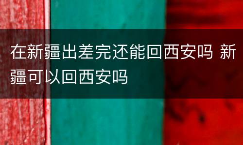 在新疆出差完还能回西安吗 新疆可以回西安吗
