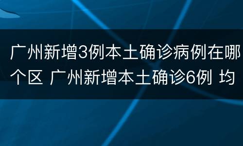 广州新增3例本土确诊病例在哪个区 广州新增本土确诊6例 均在广州