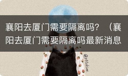 襄阳去厦门需要隔离吗？（襄阳去厦门需要隔离吗最新消息）