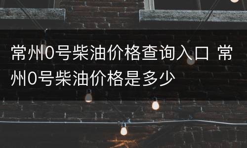 常州0号柴油价格查询入口 常州0号柴油价格是多少