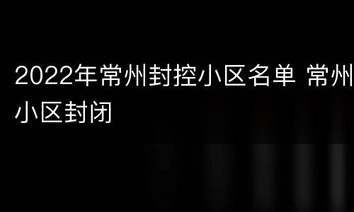 2022年常州封控小区名单 常州小区封闭